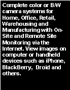 Text Box: Complete color or B/W camera systems for Home, Office, Retail, Warehousing and Manufacturing with On-Site and Remote Site Monitoring via the Internet. View images on computer or handheld devices such as iPhone, BlackBerry,  Droid and others.