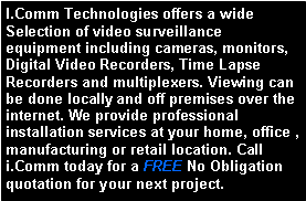 Text Box: I.Comm Technologies offers a wide Selection of video surveillance     equipment including cameras, monitors, Digital Video Recorders, Time Lapse Recorders and multiplexers. Viewing can be done locally and off premises over the internet. We provide professional installation services at your home, office , manufacturing or retail location. Call i.Comm today for a FREE No Obligation quotation for your next project.  
