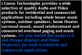Text Box: i.Comm Technologies provides a wide selection of quality Audio and Video products for residential and commercial applications including whole house music systems, outdoor speakers, home theater surround sound, sound reinforcement and commercial overhead paging and music systems. We also install flat panel LCD and Plasma displays and Video Projectors for both residential and commercial applications. 