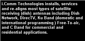 Text Box: i.Comm Technologies installs, services and re-aligns most types of satellite receiving (dish) antennas including Dish Network, DirecTV, Ku Band (domestic and international programming ) Free-To-air, and C Band for commercial and residential applications.
