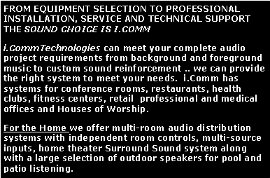 Text Box: FROM EQUIPMENT SELECTION TO PROFESSIONAL  INSTALLATION, SERVICE AND TECHNICAL SUPPORT THE SOUND CHOICE IS I.COMMi.CommTechnologies can meet your complete audio project requirements from background and foreground music to custom sound reinforcement .. we can provide the right system to meet your needs.  i.Comm has systems for conference rooms, restaurants, health clubs, fitness centers, retail  professional and medical offices and Houses of Worship.For the Home we offer multi-room audio distribution systems with independent room controls, multi-source inputs, home theater Surround Sound system along with a large selection of outdoor speakers for pool and patio listening. 