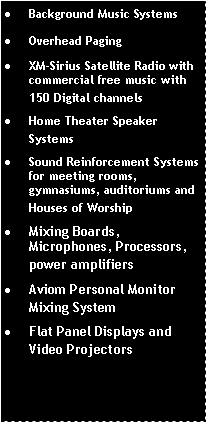 Text Box: Background Music SystemsOverhead PagingXM-Sirius Satellite Radio with commercial free music with 150 Digital channelsHome Theater Speaker SystemsSound Reinforcement Systems for meeting rooms, gymnasiums, auditoriums and Houses of WorshipMixing Boards, Microphones, Processors, power amplifiersAviom Personal Monitor Mixing SystemFlat Panel Displays and Video Projectors