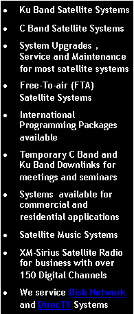 Text Box: Ku Band Satellite SystemsC Band Satellite SystemsSystem Upgrades , Service and Maintenance for most satellite systemsFree-To-air (FTA) Satellite SystemsInternational Programming Packages availableTemporary C Band and Ku Band Downlinks for meetings and seminarsSystems  available for commercial and residential applicationsSatellite Music SystemsXM-Sirius Satellite Radio for business with over 150 Digital ChannelsWe service Dish Network and DirecTV Systems