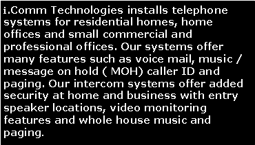 Text Box: i.Comm Technologies installs telephone systems for residential homes, home offices and small commercial and professional offices. Our systems offer many features such as voice mail, music / message on hold ( MOH) caller ID and paging. Our intercom systems offer added security at home and business with entry speaker locations, video monitoring features and whole house music and paging.