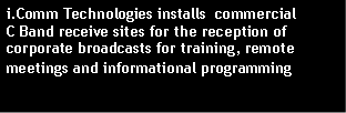 Text Box: i.Comm Technologies installs  commercial                     C Band receive sites for the reception of corporate broadcasts for training, remote meetings and informational programming