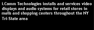Text Box: i.Comm Technologies installs and services video displays and audio systems for retail stores in malls and shopping centers throughout the NY Tri-State area