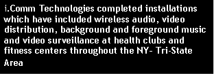 Text Box: i.Comm Technologies completed installations  which have included wireless audio, video distribution, background and foreground music and video surveillance at health clubs and fitness centers throughout the NY– Tri-State Area